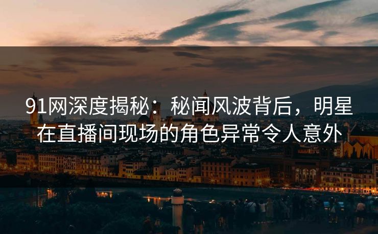 91网深度揭秘：秘闻风波背后，明星在直播间现场的角色异常令人意外