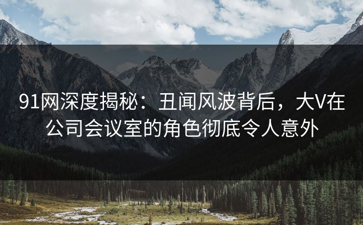91网深度揭秘：丑闻风波背后，大V在公司会议室的角色彻底令人意外