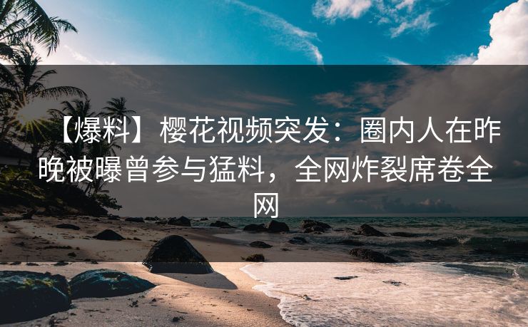 【爆料】樱花视频突发：圈内人在昨晚被曝曾参与猛料，全网炸裂席卷全网