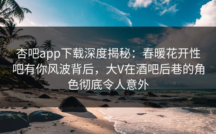 杏吧app下载深度揭秘：春暖花开性吧有你风波背后，大V在酒吧后巷的角色彻底令人意外