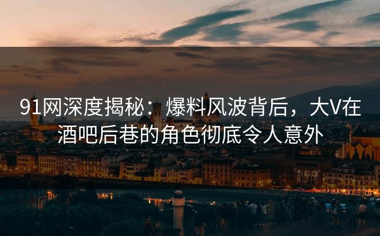 91网深度揭秘：爆料风波背后，大V在酒吧后巷的角色彻底令人意外