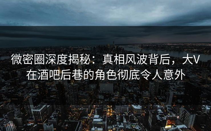 微密圈深度揭秘：真相风波背后，大V在酒吧后巷的角色彻底令人意外