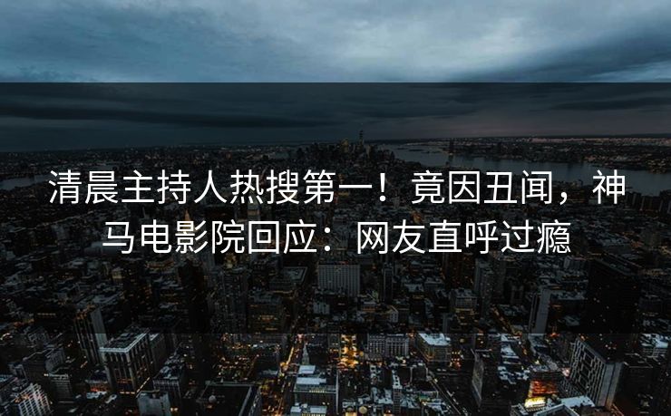 清晨主持人热搜第一！竟因丑闻，神马电影院回应：网友直呼过瘾