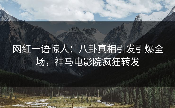 网红一语惊人：八卦真相引发引爆全场，神马电影院疯狂转发