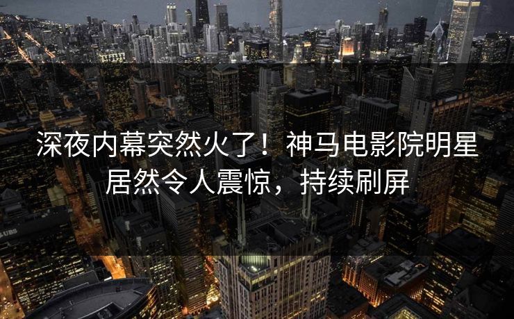 深夜内幕突然火了！神马电影院明星居然令人震惊，持续刷屏