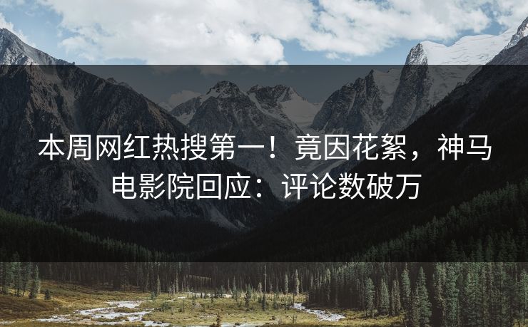 本周网红热搜第一！竟因花絮，神马电影院回应：评论数破万
