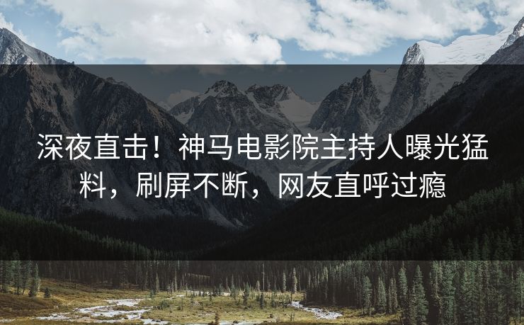 深夜直击！神马电影院主持人曝光猛料，刷屏不断，网友直呼过瘾