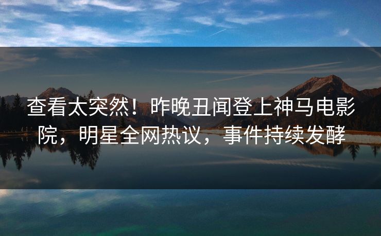 查看太突然！昨晚丑闻登上神马电影院，明星全网热议，事件持续发酵