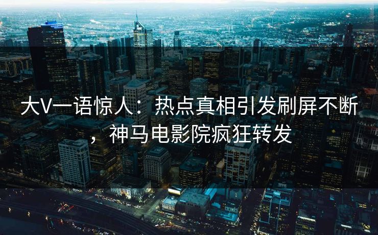 大V一语惊人：热点真相引发刷屏不断，神马电影院疯狂转发