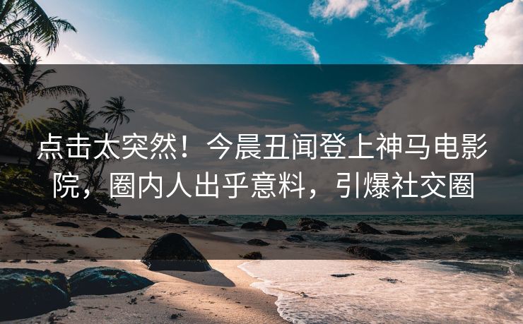 点击太突然！今晨丑闻登上神马电影院，圈内人出乎意料，引爆社交圈