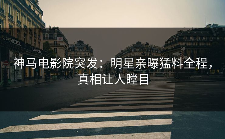 神马电影院突发：明星亲曝猛料全程，真相让人瞠目