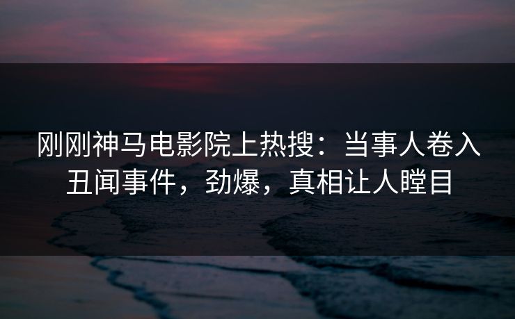刚刚神马电影院上热搜：当事人卷入丑闻事件，劲爆，真相让人瞠目