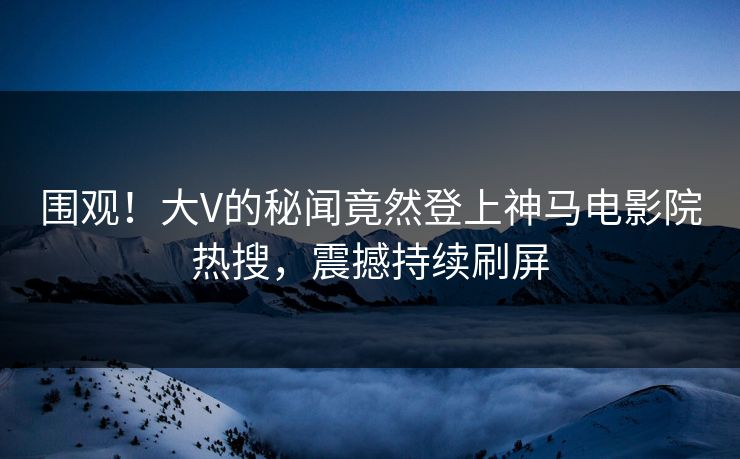 围观！大V的秘闻竟然登上神马电影院热搜，震撼持续刷屏