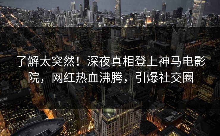 了解太突然！深夜真相登上神马电影院，网红热血沸腾，引爆社交圈