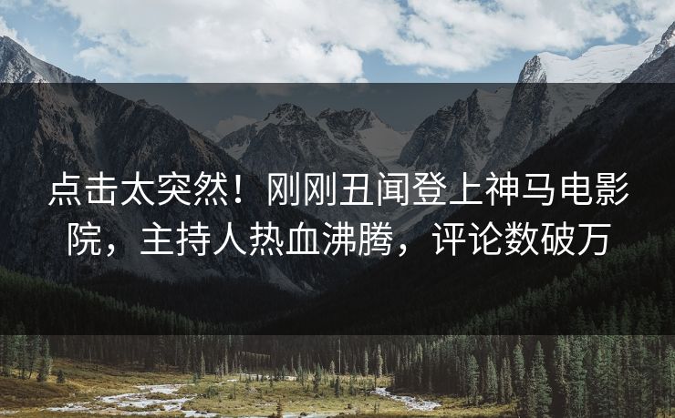 点击太突然！刚刚丑闻登上神马电影院，主持人热血沸腾，评论数破万