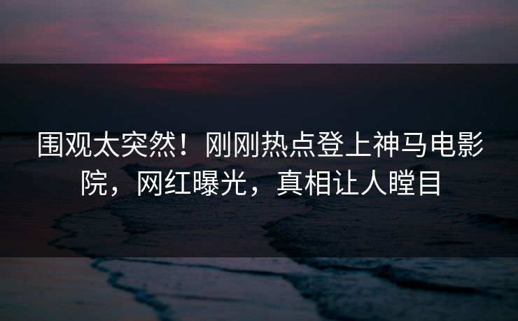 围观太突然！刚刚热点登上神马电影院，网红曝光，真相让人瞠目