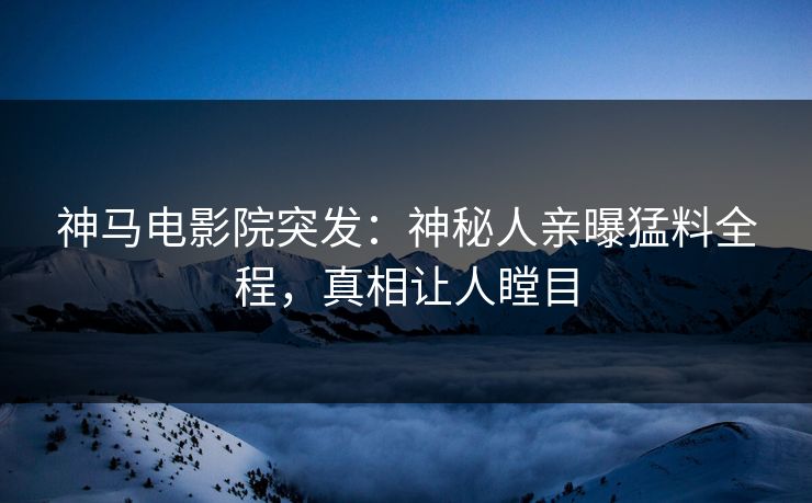 神马电影院突发：神秘人亲曝猛料全程，真相让人瞠目