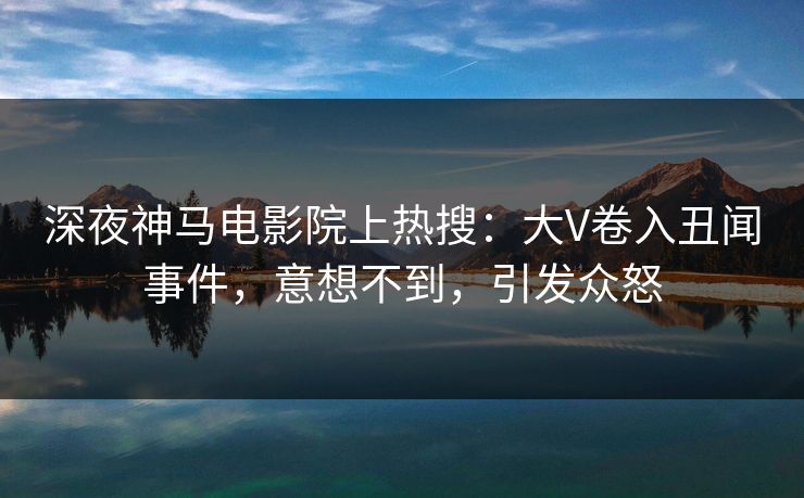 深夜神马电影院上热搜：大V卷入丑闻事件，意想不到，引发众怒