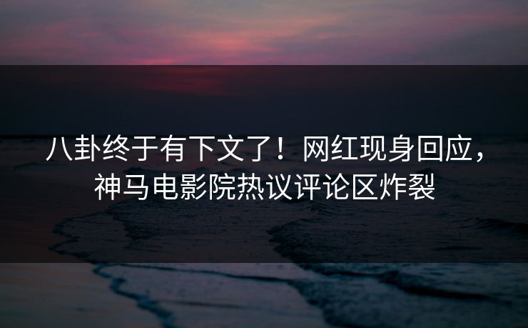 八卦终于有下文了！网红现身回应，神马电影院热议评论区炸裂