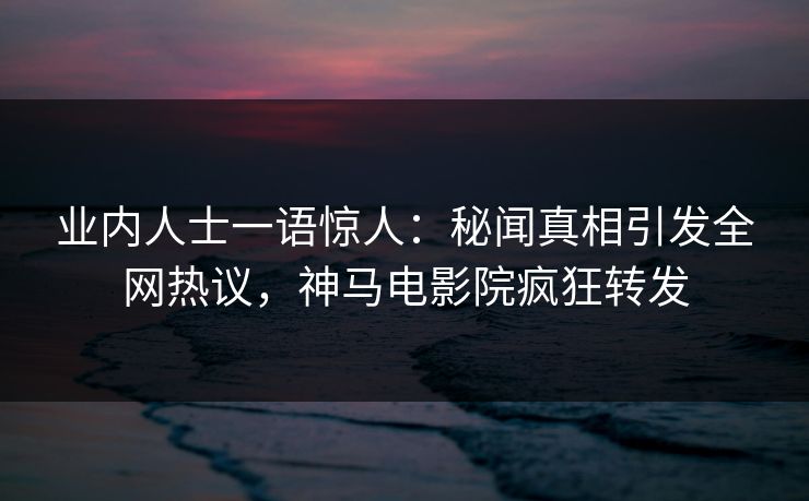 业内人士一语惊人：秘闻真相引发全网热议，神马电影院疯狂转发