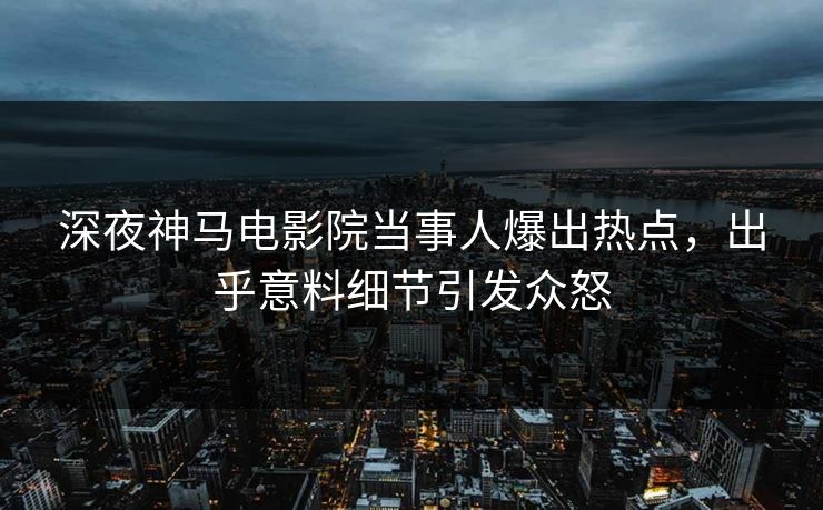 深夜神马电影院当事人爆出热点，出乎意料细节引发众怒
