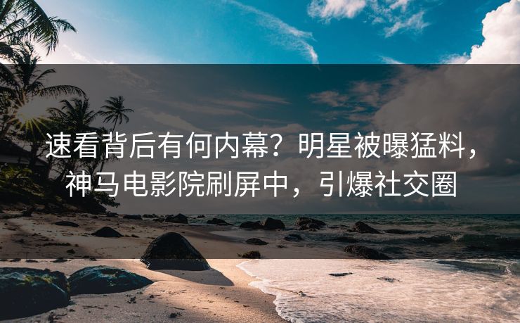 速看背后有何内幕？明星被曝猛料，神马电影院刷屏中，引爆社交圈