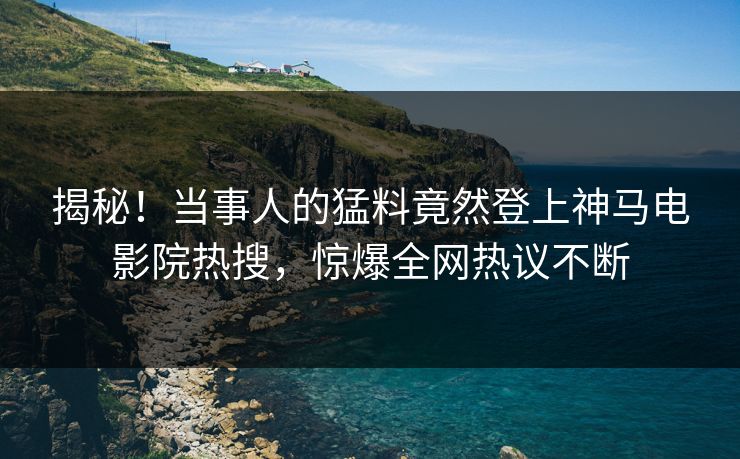 揭秘！当事人的猛料竟然登上神马电影院热搜，惊爆全网热议不断