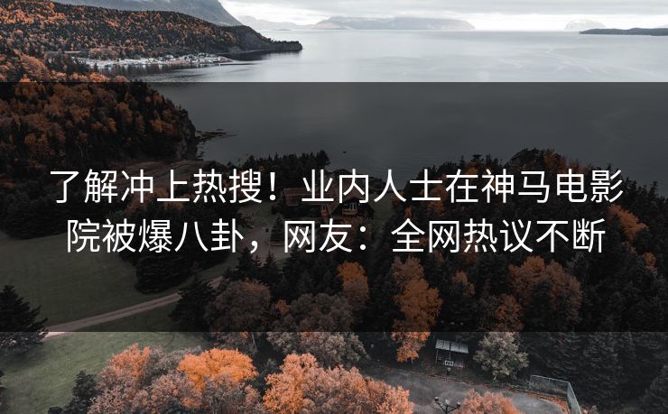 了解冲上热搜！业内人士在神马电影院被爆八卦，网友：全网热议不断
