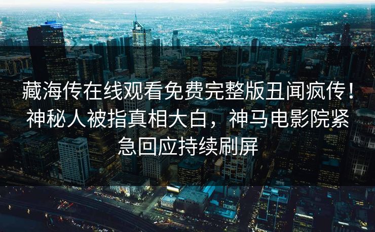 藏海传在线观看免费完整版丑闻疯传！神秘人被指真相大白，神马电影院紧急回应持续刷屏