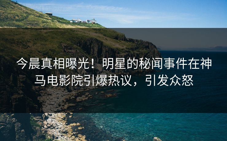 今晨真相曝光！明星的秘闻事件在神马电影院引爆热议，引发众怒