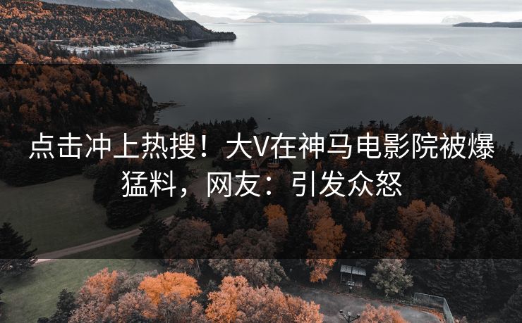 点击冲上热搜！大V在神马电影院被爆猛料，网友：引发众怒