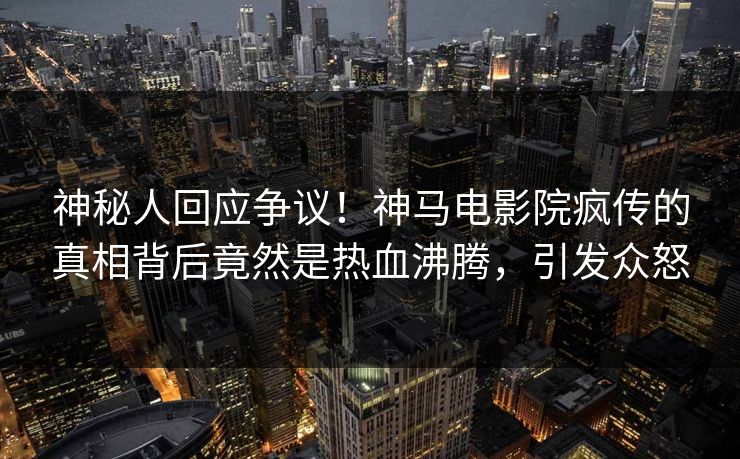 神秘人回应争议！神马电影院疯传的真相背后竟然是热血沸腾，引发众怒