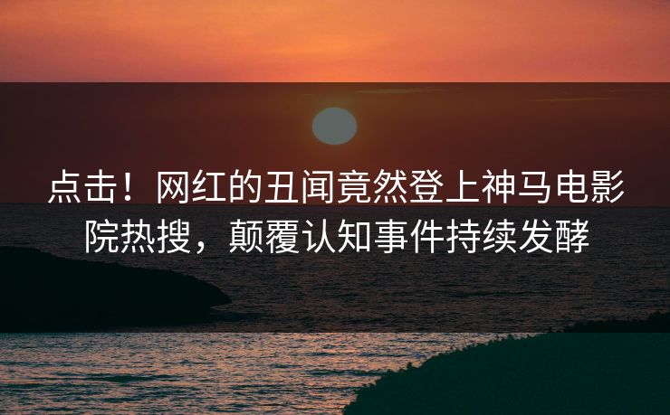 点击！网红的丑闻竟然登上神马电影院热搜，颠覆认知事件持续发酵