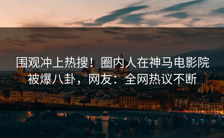 围观冲上热搜！圈内人在神马电影院被爆八卦，网友：全网热议不断