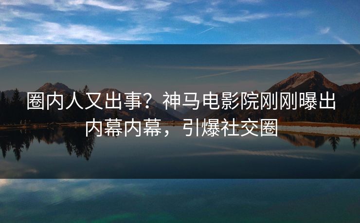 圈内人又出事？神马电影院刚刚曝出内幕内幕，引爆社交圈