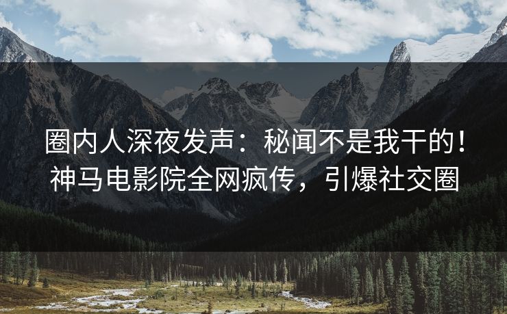 圈内人深夜发声：秘闻不是我干的！神马电影院全网疯传，引爆社交圈