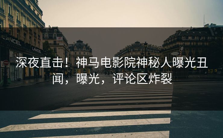 深夜直击！神马电影院神秘人曝光丑闻，曝光，评论区炸裂