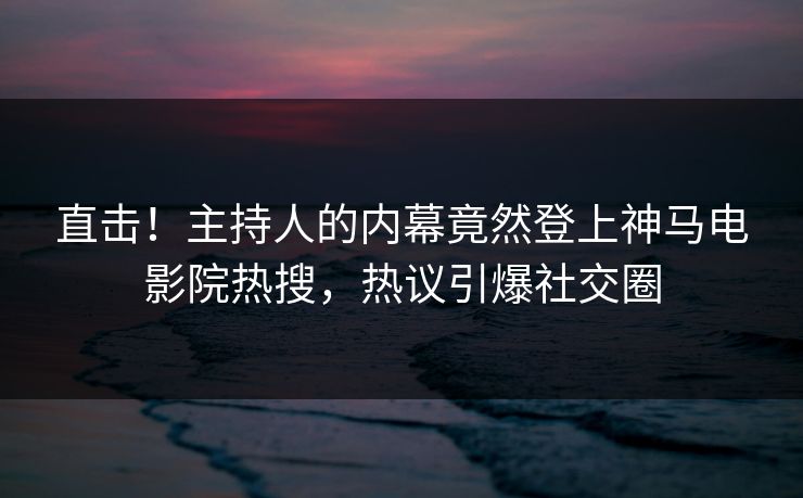 直击！主持人的内幕竟然登上神马电影院热搜，热议引爆社交圈