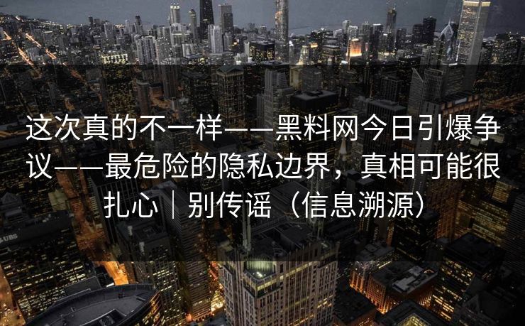 这次真的不一样——黑料网今日引爆争议——最危险的隐私边界，真相可能很扎心｜别传谣（信息溯源）