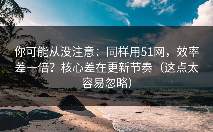 你可能从没注意：同样用51网，效率差一倍？核心差在更新节奏（这点太容易忽略）
