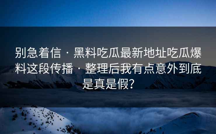 别急着信 · 黑料吃瓜最新地址吃瓜爆料这段传播 · 整理后我有点意外到底是真是假？