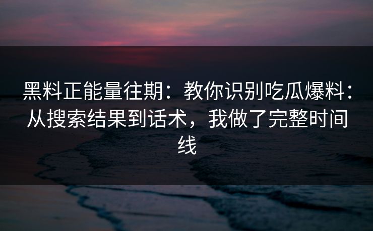 黑料正能量往期：教你识别吃瓜爆料：从搜索结果到话术，我做了完整时间线