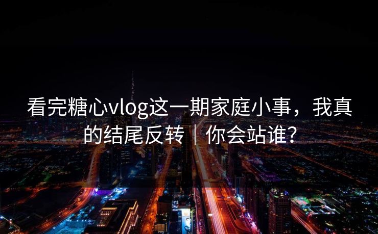 看完糖心vlog这一期家庭小事，我真的结尾反转｜你会站谁？