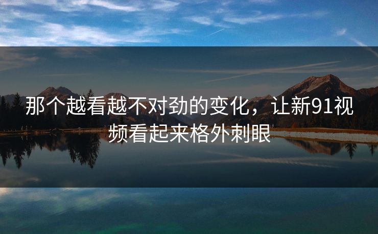 那个越看越不对劲的变化，让新91视频看起来格外刺眼