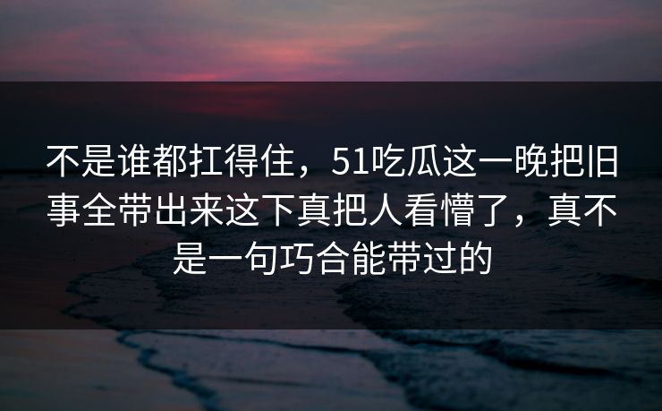 不是谁都扛得住,51吃瓜这一晚把旧事全带出来这下真把人看懵了,真不是一句巧合能带过的 不是谁都扛得住,51吃瓜这一晚把旧事全带出来这下真把人看懵了,真不是一句巧合能带过的